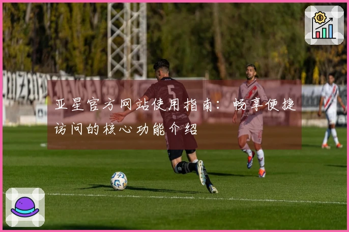 亚星官方网站使用指南：畅享便捷访问的核心功能介绍